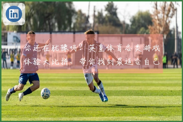 你还在犹豫吗？英皇体育各类游戏体验大比拼，带你找到最适合自己的玩法！