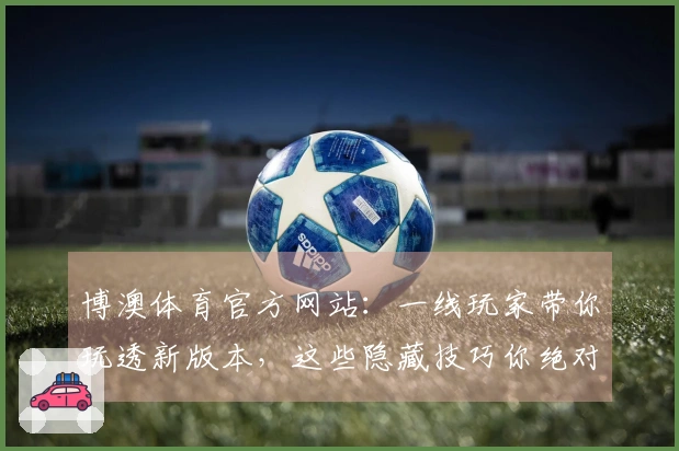 博澳体育官方网站：一线玩家带你玩透新版本，这些隐藏技巧你绝对想不到